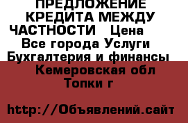 ПРЕДЛОЖЕНИЕ КРЕДИТА МЕЖДУ ЧАСТНОСТИ › Цена ­ 0 - Все города Услуги » Бухгалтерия и финансы   . Кемеровская обл.,Топки г.